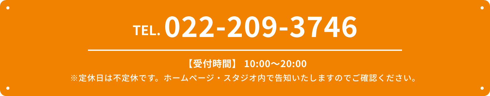 TEL.022-209-3746 【受付時間】 10:00〜20:00 ※定休日は不定休です。ホームページ・スタジオ内で告知いたしますのでご確認ください。