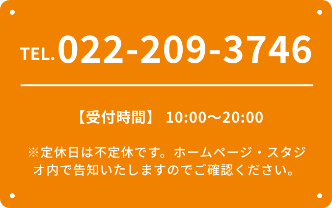 TEL.022-209-3746 【受付時間】 10:00〜20:00 ※定休日は不定休です。ホームページ・スタジオ内で告知いたしますのでご確認ください。